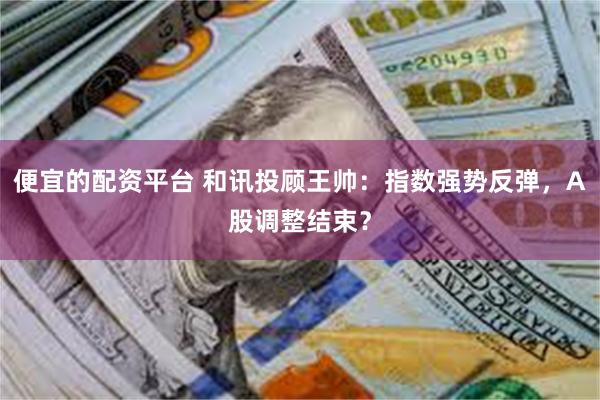 便宜的配资平台 和讯投顾王帅：指数强势反弹，A股调整结束？