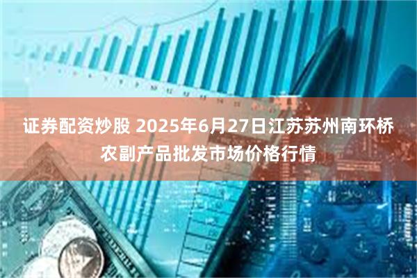 证券配资炒股 2025年6月27日江苏苏州南环桥农副产品批发市场价格行情