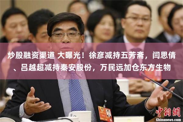 炒股融资渠道 大曝光！徐彦减持五芳斋，闫思倩、吕越超减持秦安股份，万民远加仓东方生物