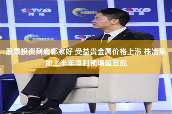 股票投资到底哪家好 受益贵金属价格上涨 株冶集团上半年净利预增超五成