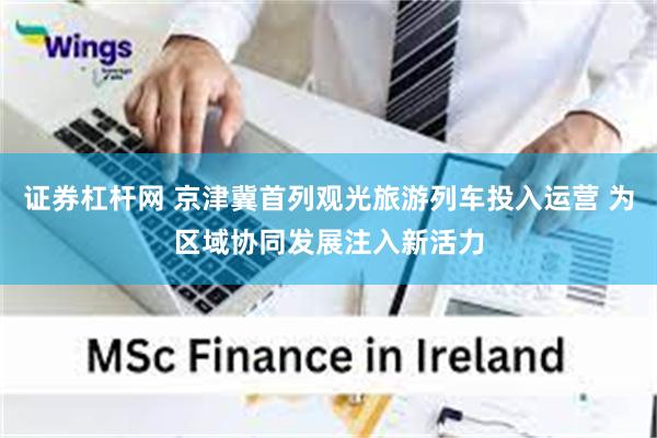 证券杠杆网 京津冀首列观光旅游列车投入运营 为区域协同发展注入新活力