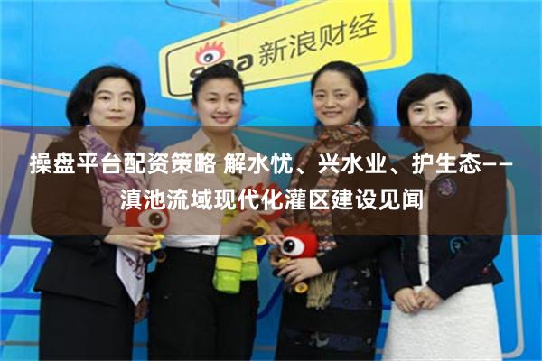 操盘平台配资策略 解水忧、兴水业、护生态——滇池流域现代化灌区建设见闻