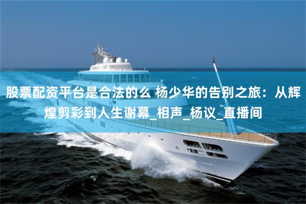 股票配资平台是合法的么 杨少华的告别之旅：从辉煌剪彩到人生谢幕_相声_杨议_直播间