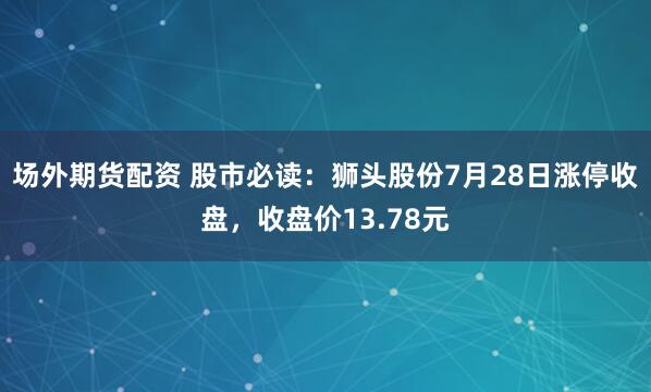 场外期货配资 股市必读：狮头股份7月28日涨停收盘，收盘价13.78元