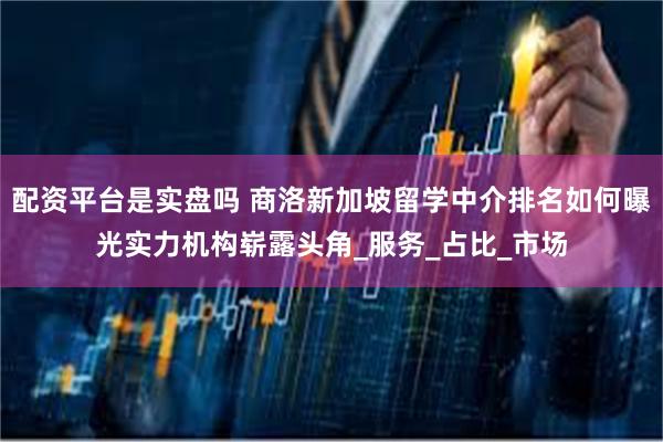 配资平台是实盘吗 商洛新加坡留学中介排名如何曝光实力机构崭露头角_服务_占比_市场