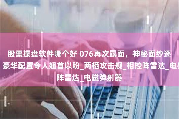 股票操盘软件哪个好 076再次露面，神秘面纱逐渐揭开，豪华配置令人翘首以盼_两栖攻击舰_相控阵雷达_电磁弹射器