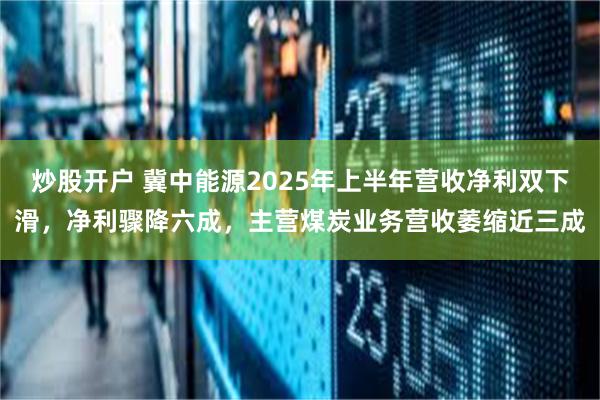 炒股开户 冀中能源2025年上半年营收净利双下滑，净利骤降六成，主营煤炭业务营收萎缩近三成