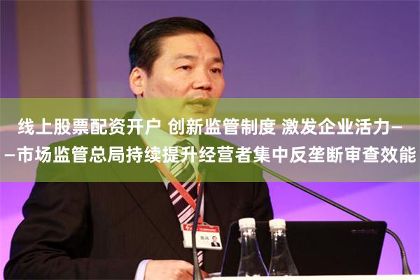 线上股票配资开户 创新监管制度 激发企业活力——市场监管总局持续提升经营者集中反垄断审查效能