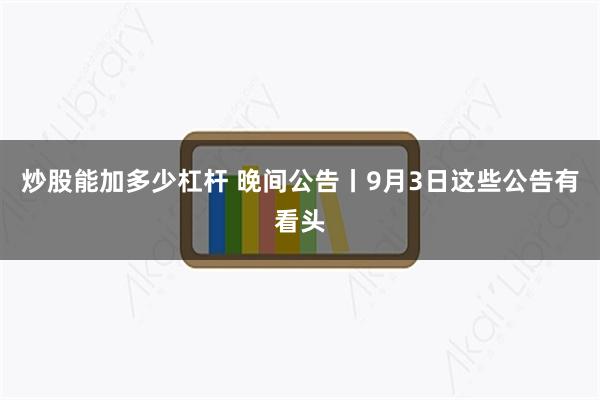 炒股能加多少杠杆 晚间公告丨9月3日这些公告有看头