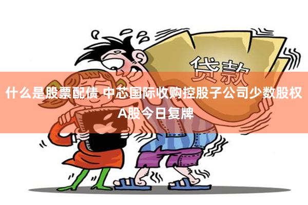 什么是股票配债 中芯国际收购控股子公司少数股权 A股今日复牌