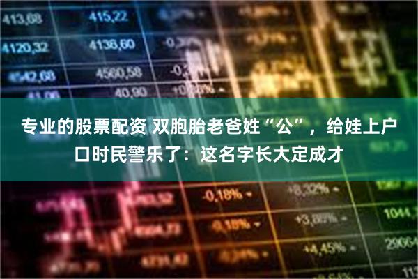专业的股票配资 双胞胎老爸姓“公”，给娃上户口时民警乐了：这名字长大定成才