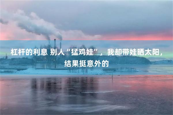 杠杆的利息 别人“猛鸡娃”，我却带娃晒太阳，结果挺意外的