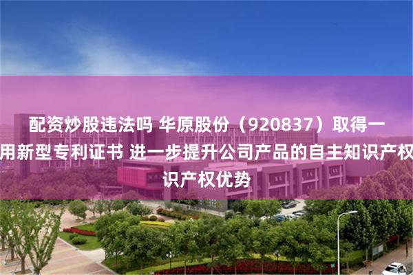 配资炒股违法吗 华原股份（920837）取得一项实用新型专利证书 进一步提升公司产品的自主知识产权优势
