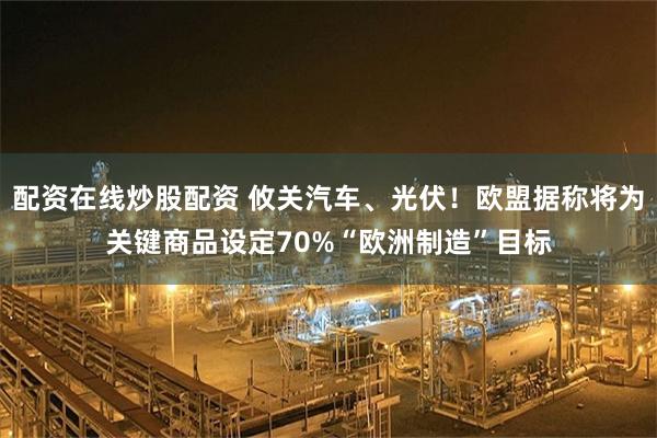 配资在线炒股配资 攸关汽车、光伏!欧盟据称将为关键商品设定70%“欧洲制造”目标
