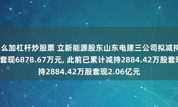 怎么加杠杆炒股票 立新能源股东山东电建三公司拟减持933.33万股套现6878.67万元, 此前已累计减持2884.42万股套现2.06亿元