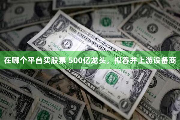 在哪个平台买股票 500亿龙头，拟吞并上游设备商