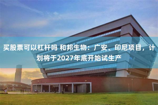 买股票可以杠杆吗 和邦生物：广安、印尼项目，计划将于2027年底开始试生产