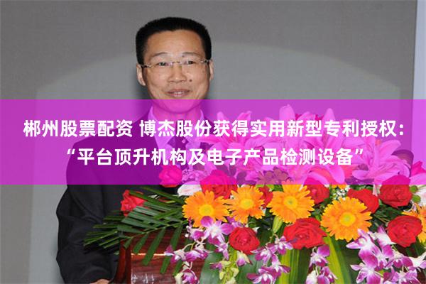 郴州股票配资 博杰股份获得实用新型专利授权：“平台顶升机构及电子产品检测设备”