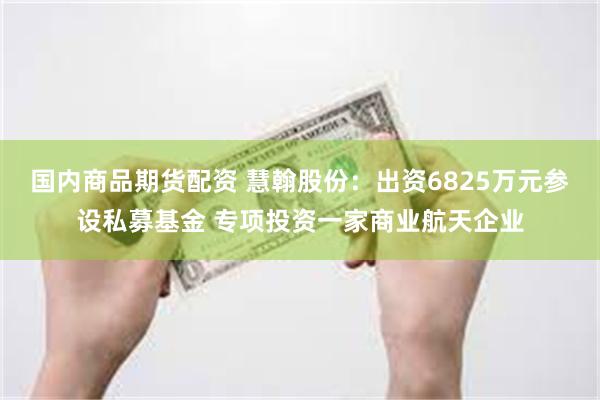 国内商品期货配资 慧翰股份：出资6825万元参设私募基金 专项投资一家商业航天企业